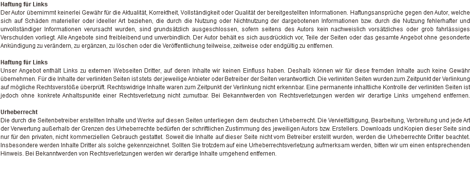 Haftung für Links Der Autor übernimmt keinerlei Gewähr für die Aktualität, Korrektheit, Vollständigkeit oder Qualität der bereitgestellten Informationen. Haftungsansprüche gegen den Autor, welche sich auf Schäden materieller oder ideeller Art beziehen, die durch die Nutzung oder Nichtnutzung der dargebotenen Informationen bzw. durch die Nutzung fehlerhafter und unvollständiger Informationen verursacht wurden, sind grundsätzlich ausgeschlossen, sofern seitens des Autors kein nachweislich vorsätzliches oder grob fahrlässiges Verschulden vorliegt. Alle Angebote sind freibleibend und unverbindlich. Der Autor behält es sich ausdrücklich vor, Teile der Seiten oder das gesamte Angebot ohne gesonderte Ankündigung zu verändern, zu ergänzen, zu löschen oder die Veröffentlichung teilweise, zeitweise oder endgültig zu entfernen. Haftung für Links Unser Angebot enthält Links zu externen Webseiten Dritter, auf deren Inhalte wir keinen Einfluss haben. Deshalb können wir für diese fremden Inhalte auch keine Gewähr übernehmen. Für die Inhalte der verlinkten Seiten ist stets der jeweilige Anbieter oder Betreiber der Seiten verantwortlich. Die verlinkten Seiten wurden zum Zeitpunkt der Verlinkung auf mögliche Rechtsverstöße überprüft. Rechtswidrige Inhalte waren zum Zeitpunkt der Verlinkung nicht erkennbar. Eine permanente inhaltliche Kontrolle der verlinkten Seiten ist jedoch ohne konkrete Anhaltspunkte einer Rechtsverletzung nicht zumutbar. Bei Bekanntwerden von Rechtsverletzungen werden wir derartige Links umgehend entfernen.   Urheberrecht Die durch die Seitenbetreiber erstellten Inhalte und Werke auf diesen Seiten unterliegen dem deutschen Urheberrecht. Die Vervielfältigung, Bearbeitung, Verbreitung und jede Art der Verwertung außerhalb der Grenzen des Urheberrechte bedürfen der schriftlichen Zustimmung des jeweiligen Autors bzw. Erstellers. Downloads und Kopien dieser Seite sind nur für den privaten, nicht kommerziellen Gebrauch gestattet. Soweit die Inhalte auf dieser Seite nicht vom Betreiber erstellt wurden, werden die Urheberrechte Dritter beachtet. Insbesondere werden Inhalte Dritter als solche gekennzeichnet. Sollten Sie trotzdem auf eine Urheberrechtsverletzung aufmerksam werden, bitten wir um einen entsprechenden Hinweis. Bei Bekanntwerden von Rechtsverletzungen werden wir derartige Inhalte umgehend entfernen.